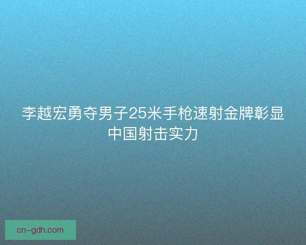 李越宏勇夺男子25米手枪速射金牌彰显中国射击实力