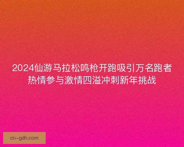 2024仙游马拉松鸣枪开跑吸引万名跑者热情参与激情四溢冲刺新年挑战
